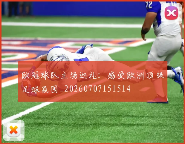 欧冠球队主场巡礼：感受欧洲顶级足球氛围_20260707151514