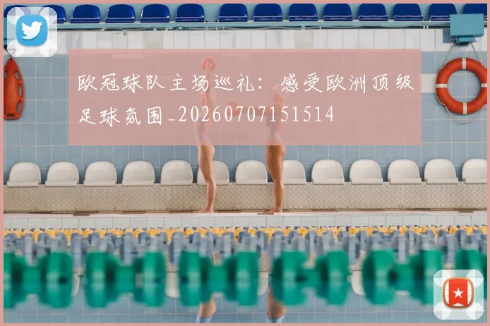 欧冠球队主场巡礼：感受欧洲顶级足球氛围_20260707151514