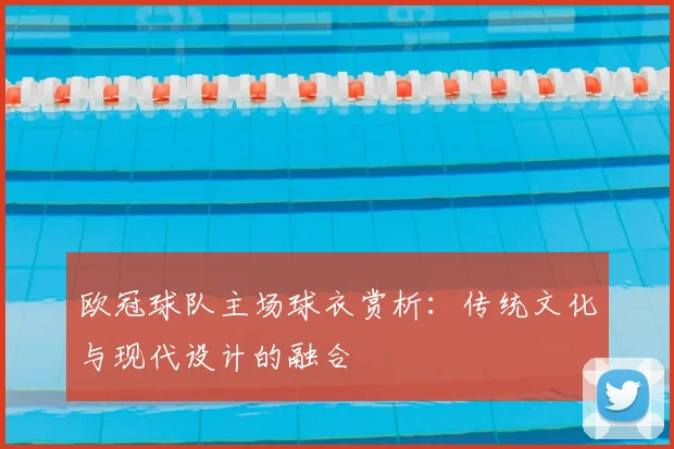 欧冠球队主场球衣赏析：传统文化与现代设计的融合